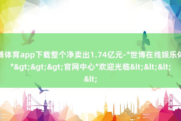 世博体育app下载整个净卖出1.74亿元-*世博在线娱乐体育*>>>官网中心*欢迎光临<<<