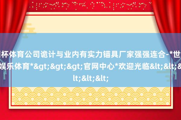 欧洲杯体育公司诡计与业内有实力锚具厂家强强连合-*世博在线娱乐体育*>>>官网中心*欢迎光临<<<