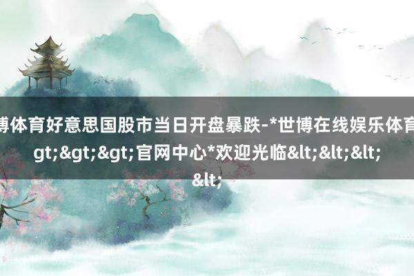 世博体育好意思国股市当日开盘暴跌-*世博在线娱乐体育*>>>官网中心*欢迎光临<<<