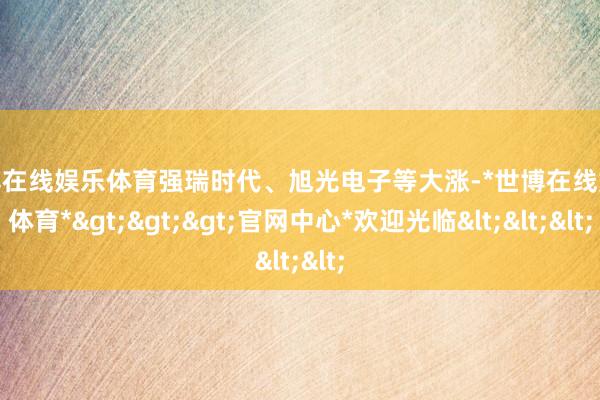 世博在线娱乐体育强瑞时代、旭光电子等大涨-*世博在线娱乐体育*>>>官网中心*欢迎光临<<<
