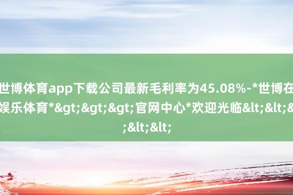 世博体育app下载　　公司最新毛利率为45.08%-*世博在线娱乐体育*>>>官网中心*欢迎光临<<<