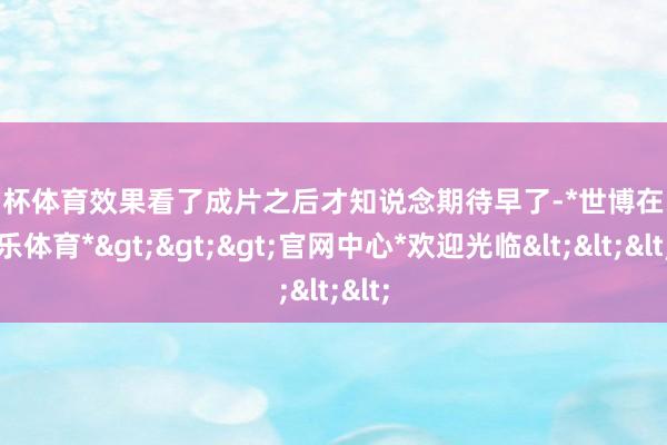 欧洲杯体育效果看了成片之后才知说念期待早了-*世博在线娱乐体育*>>>官网中心*欢迎光临<<<