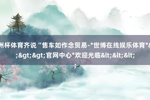 欧洲杯体育齐说“售车如作念贸易-*世博在线娱乐体育*>>>官网中心*欢迎光临<<<