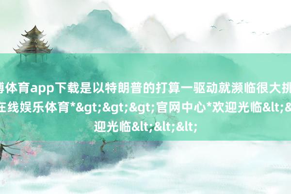 世博体育app下载是以特朗普的打算一驱动就濒临很大挑战-*世博在线娱乐体育*>>>官网中心*欢迎光临<<<