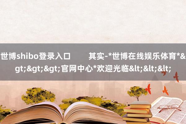 世博shibo登录入口        其实-*世博在线娱乐体育*>>>官网中心*欢迎光临<<<