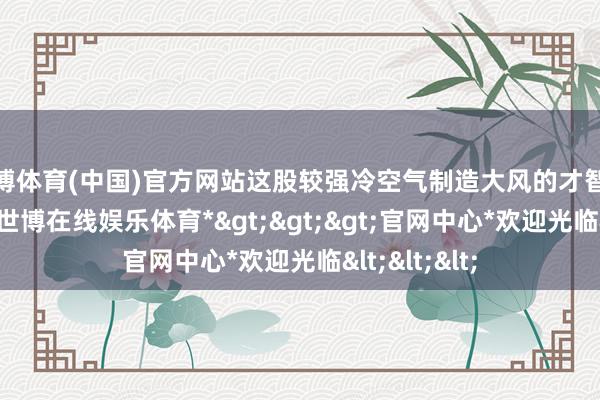 世博体育(中国)官方网站这股较强冷空气制造大风的才智也荒谬隆起-*世博在线娱乐体育*>>>官网中心*欢迎光临<<<