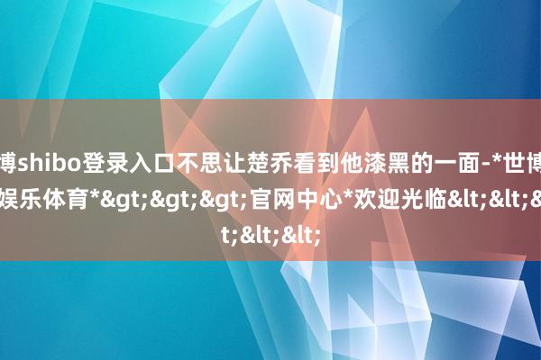 世博shibo登录入口不思让楚乔看到他漆黑的一面-*世博在线娱乐体育*>>>官网中心*欢迎光临<<<