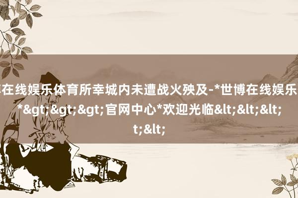 世博在线娱乐体育所幸城内未遭战火殃及-*世博在线娱乐体育*>>>官网中心*欢迎光临<<<