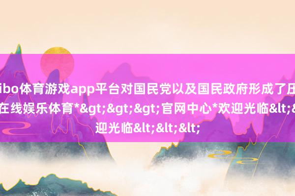 shibo体育游戏app平台对国民党以及国民政府形成了压力-*世博在线娱乐体育*>>>官网中心*欢迎光临<<<