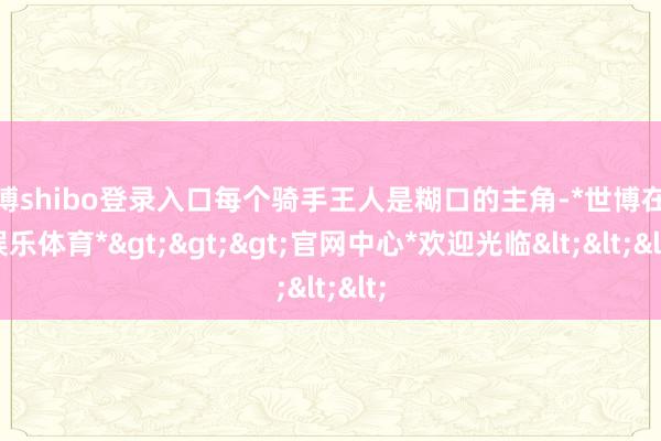 世博shibo登录入口每个骑手王人是糊口的主角-*世博在线娱乐体育*>>>官网中心*欢迎光临<<<