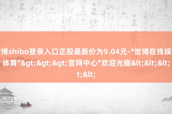 世博shibo登录入口正股最新价为9.04元-*世博在线娱乐体育*>>>官网中心*欢迎光临<<<