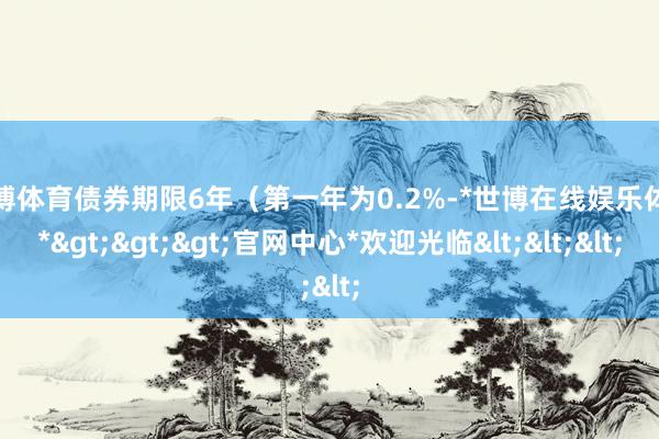 世博体育债券期限6年（第一年为0.2%-*世博在线娱乐体育*>>>官网中心*欢迎光临<<<