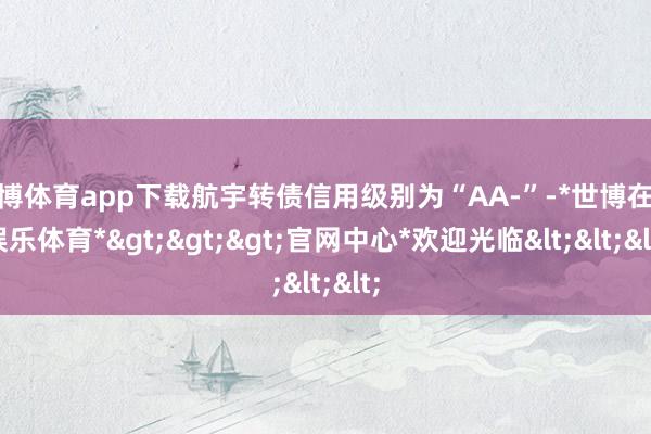 世博体育app下载航宇转债信用级别为“AA-”-*世博在线娱乐体育*>>>官网中心*欢迎光临<<<