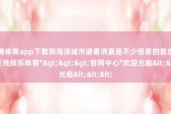 世博体育app下载到海滨城市避暑消夏是不少搭客的首选-*世博在线娱乐体育*>>>官网中心*欢迎光临<<<