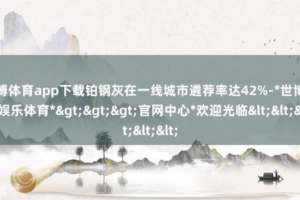 世博体育app下载铂钢灰在一线城市遴荐率达42%-*世博在线娱乐体育*>>>官网中心*欢迎光临<<<