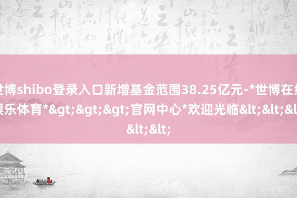 世博shibo登录入口新增基金范围38.25亿元-*世博在线娱乐体育*>>>官网中心*欢迎光临<<<