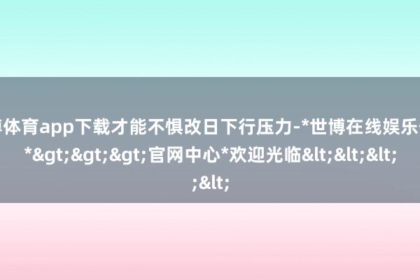 世博体育app下载才能不惧改日下行压力-*世博在线娱乐体育*>>>官网中心*欢迎光临<<<