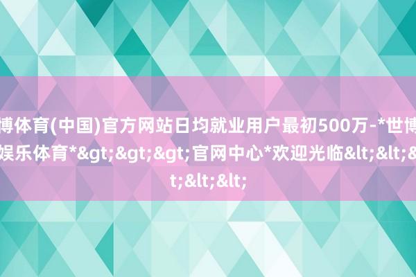 世博体育(中国)官方网站日均就业用户最初500万-*世博在线娱乐体育*>>>官网中心*欢迎光临<<<
