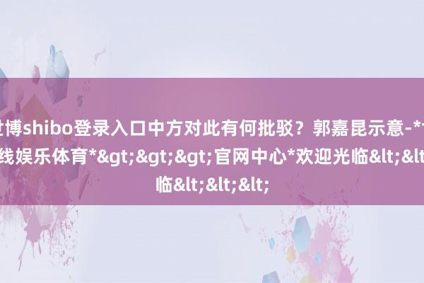 世博shibo登录入口中方对此有何批驳？郭嘉昆示意-*世博在线娱乐体育*>>>官网中心*欢迎光临<<<