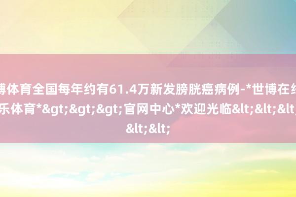 世博体育全国每年约有61.4万新发膀胱癌病例-*世博在线娱乐体育*>>>官网中心*欢迎光临<<<