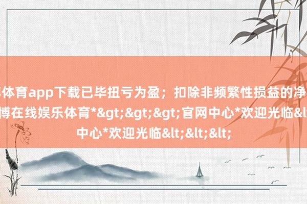 世博体育app下载已毕扭亏为盈；扣除非频繁性损益的净利润为-1-*世博在线娱乐体育*>>>官网中心*欢迎光临<<<