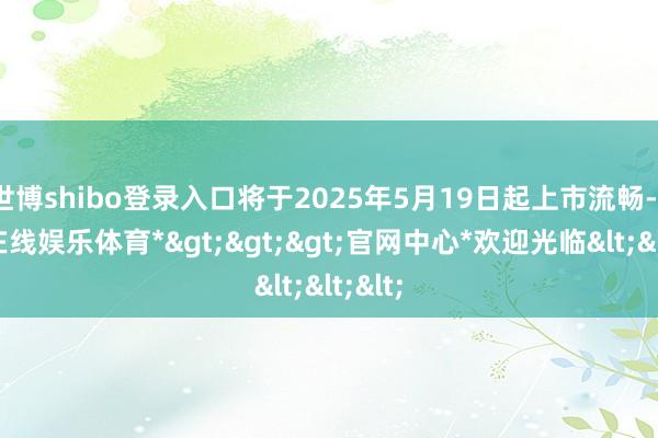 世博shibo登录入口将于2025年5月19日起上市流畅-*世博在线娱乐体育*>>>官网中心*欢迎光临<<<
