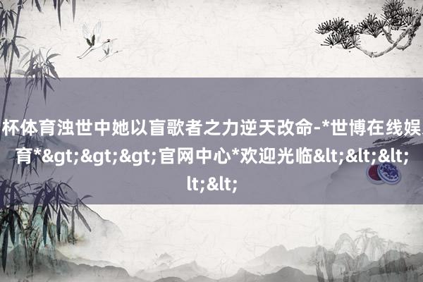 欧洲杯体育浊世中她以盲歌者之力逆天改命-*世博在线娱乐体育*>>>官网中心*欢迎光临<<<