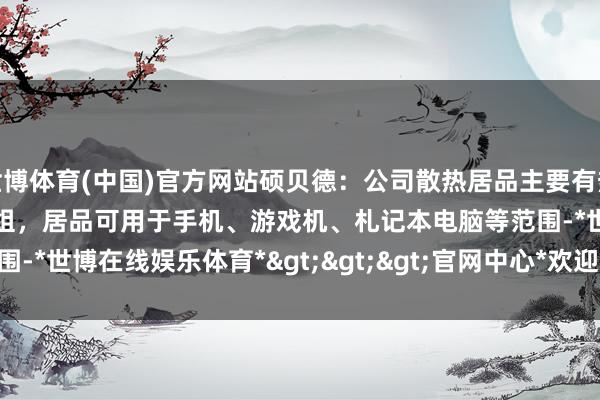 世博体育(中国)官方网站硕贝德：公司散热居品主要有热管、VC、液冷板及散热模组，居品可用于手机、游戏机、札记本电脑等范围-*世博在线娱乐体育*>>>官网中心*欢迎光临<<<