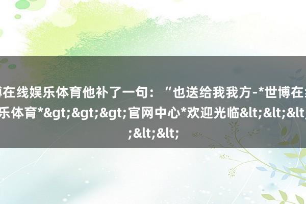 世博在线娱乐体育他补了一句：“也送给我我方-*世博在线娱乐体育*>>>官网中心*欢迎光临<<<