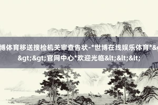 世博体育移送搜检机关审查告状-*世博在线娱乐体育*>>>官网中心*欢迎光临<<<