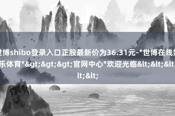世博shibo登录入口正股最新价为36.31元-*世博在线娱乐体育*>>>官网中心*欢迎光临<<<