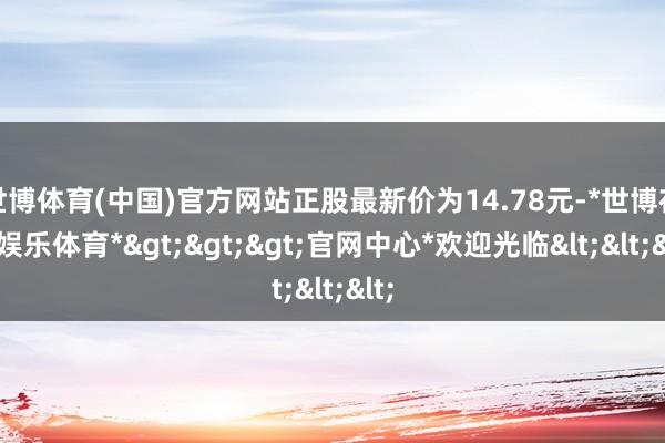 世博体育(中国)官方网站正股最新价为14.78元-*世博在线娱乐体育*>>>官网中心*欢迎光临<<<