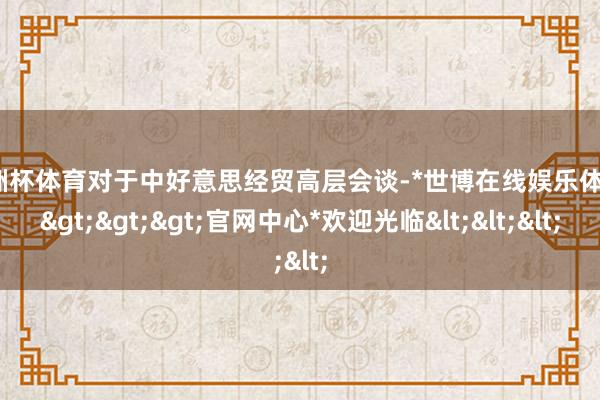 欧洲杯体育对于中好意思经贸高层会谈-*世博在线娱乐体育*>>>官网中心*欢迎光临<<<