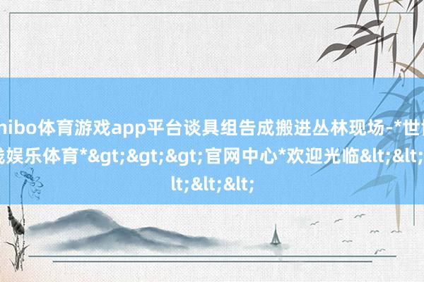 shibo体育游戏app平台谈具组告成搬进丛林现场-*世博在线娱乐体育*>>>官网中心*欢迎光临<<<