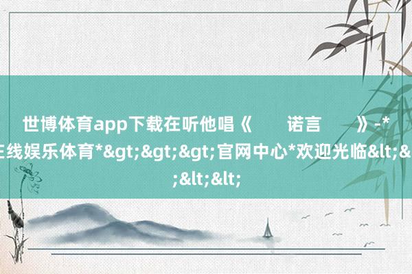 世博体育app下载在听他唱《       诺言       》-*世博在线娱乐体育*>>>官网中心*欢迎光临<<<