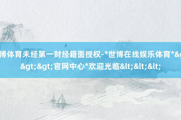 世博体育未经第一财经籍面授权-*世博在线娱乐体育*>>>官网中心*欢迎光临<<<