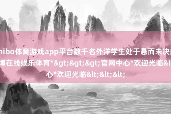 shibo体育游戏app平台数千名外洋学生处于悬而未决的状态-*世博在线娱乐体育*>>>官网中心*欢迎光临<<<