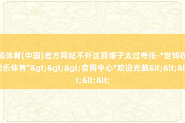世博体育(中国)官方网站不外这顶帽子太过夸张-*世博在线娱乐体育*>>>官网中心*欢迎光临<<<
