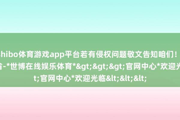 shibo体育游戏app平台若有侵权问题敬文告知咱们！ 发布于：河北省-*世博在线娱乐体育*>>>官网中心*欢迎光临<<<