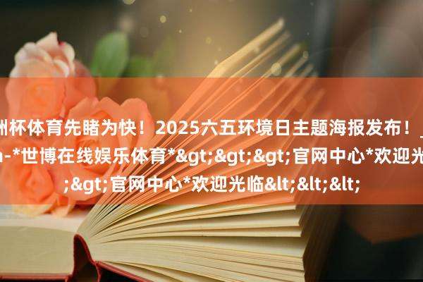 欧洲杯体育先睹为快！2025六五环境日主题海报发布！_baidu_pan_com-*世博在线娱乐体育*>>>官网中心*欢迎光临<<<