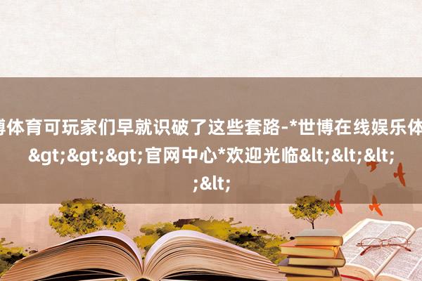 世博体育可玩家们早就识破了这些套路-*世博在线娱乐体育*>>>官网中心*欢迎光临<<<