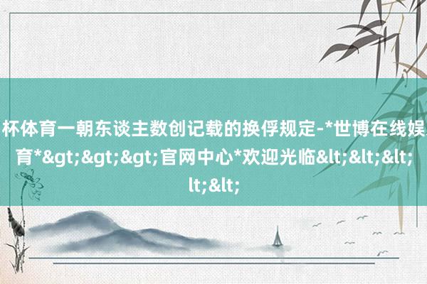 欧洲杯体育一朝东谈主数创记载的换俘规定-*世博在线娱乐体育*>>>官网中心*欢迎光临<<<