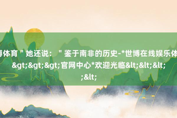 世博体育＂她还说：＂鉴于南非的历史-*世博在线娱乐体育*>>>官网中心*欢迎光临<<<