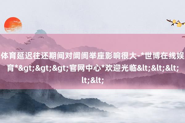 世博体育延迟往还期间对阛阓举座影响很大-*世博在线娱乐体育*>>>官网中心*欢迎光临<<<