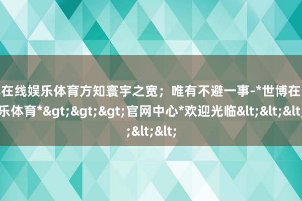 世博在线娱乐体育方知寰宇之宽；唯有不避一事-*世博在线娱乐体育*>>>官网中心*欢迎光临<<<