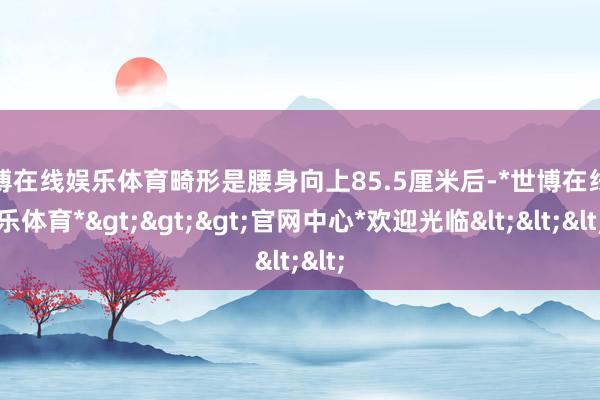 世博在线娱乐体育畸形是腰身向上85.5厘米后-*世博在线娱乐体育*>>>官网中心*欢迎光临<<<