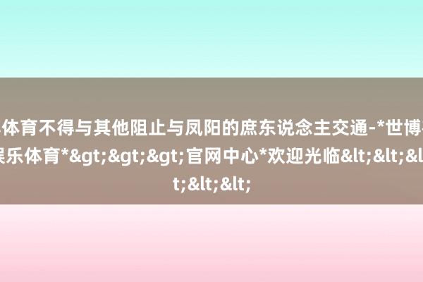 世博体育不得与其他阻止与凤阳的庶东说念主交通-*世博在线娱乐体育*>>>官网中心*欢迎光临<<<