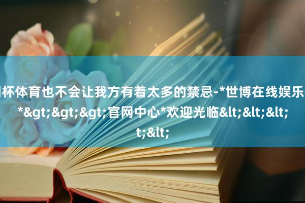 欧洲杯体育也不会让我方有着太多的禁忌-*世博在线娱乐体育*>>>官网中心*欢迎光临<<<