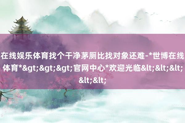 世博在线娱乐体育找个干净茅厕比找对象还难-*世博在线娱乐体育*>>>官网中心*欢迎光临<<<