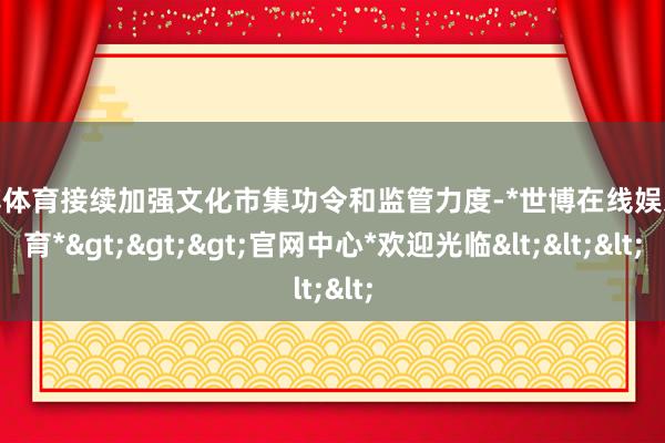 世博体育接续加强文化市集功令和监管力度-*世博在线娱乐体育*>>>官网中心*欢迎光临<<<